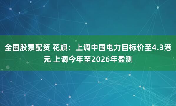 全国股票配资 花旗：上调中国电力目标价至4.3港元 上调今年至2026年盈测