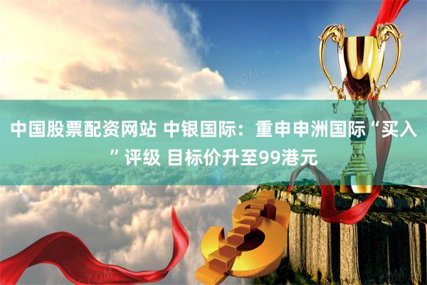 中国股票配资网站 中银国际：重申申洲国际“买入”评级 目标价升至99港元