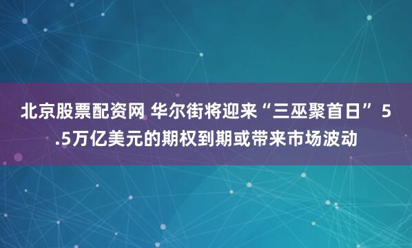 北京股票配资网 华尔街将迎来“三巫聚首日” 5.5万亿美元的期权到期或带来市场波动