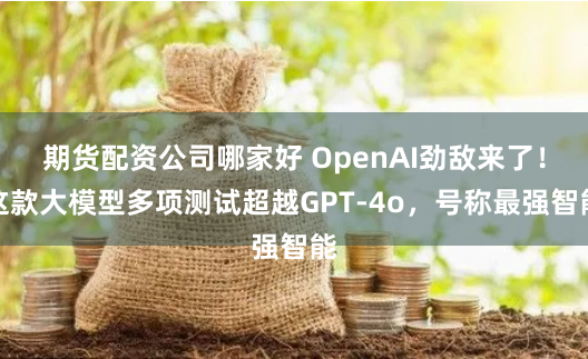 期货配资公司哪家好 OpenAI劲敌来了！这款大模型多项测试超越GPT-4o，号称最强智能