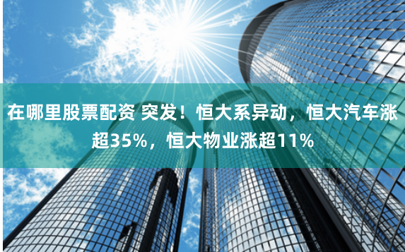 在哪里股票配资 突发！恒大系异动，恒大汽车涨超35%，恒大物业涨超11%