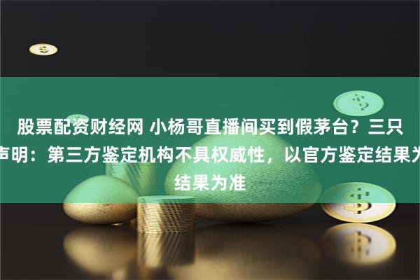 股票配资财经网 小杨哥直播间买到假茅台？三只羊声明：第三方鉴定机构不具权威性，以官方鉴定结果为准