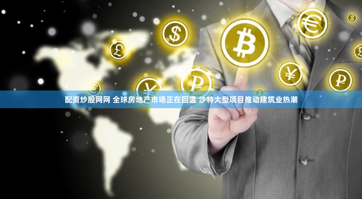 配资炒股网网 全球房地产市场正在回温 沙特大型项目推动建筑业热潮