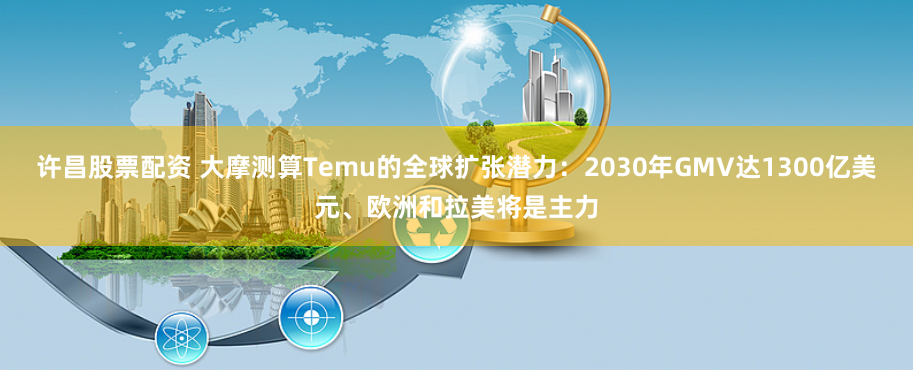 许昌股票配资 大摩测算Temu的全球扩张潜力：2030年GMV达1300亿美元、欧洲和拉美将是主力