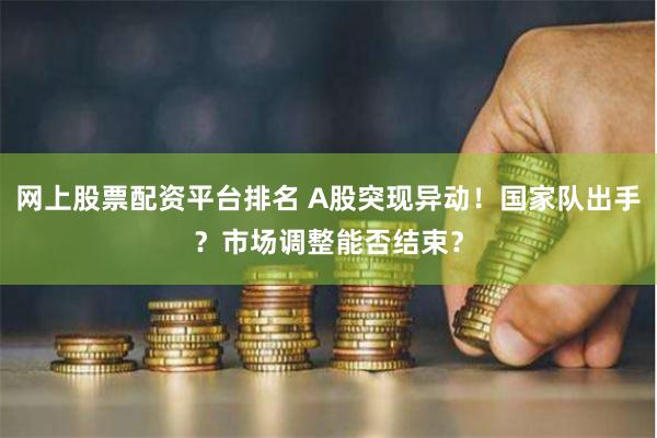 网上股票配资平台排名 A股突现异动！国家队出手？市场调整能否结束？