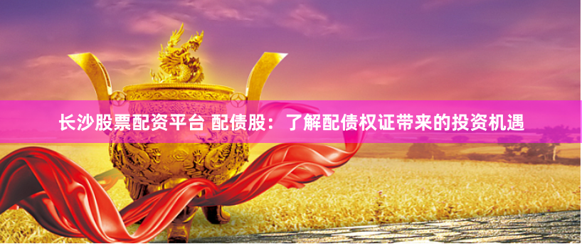 长沙股票配资平台 配债股：了解配债权证带来的投资机遇