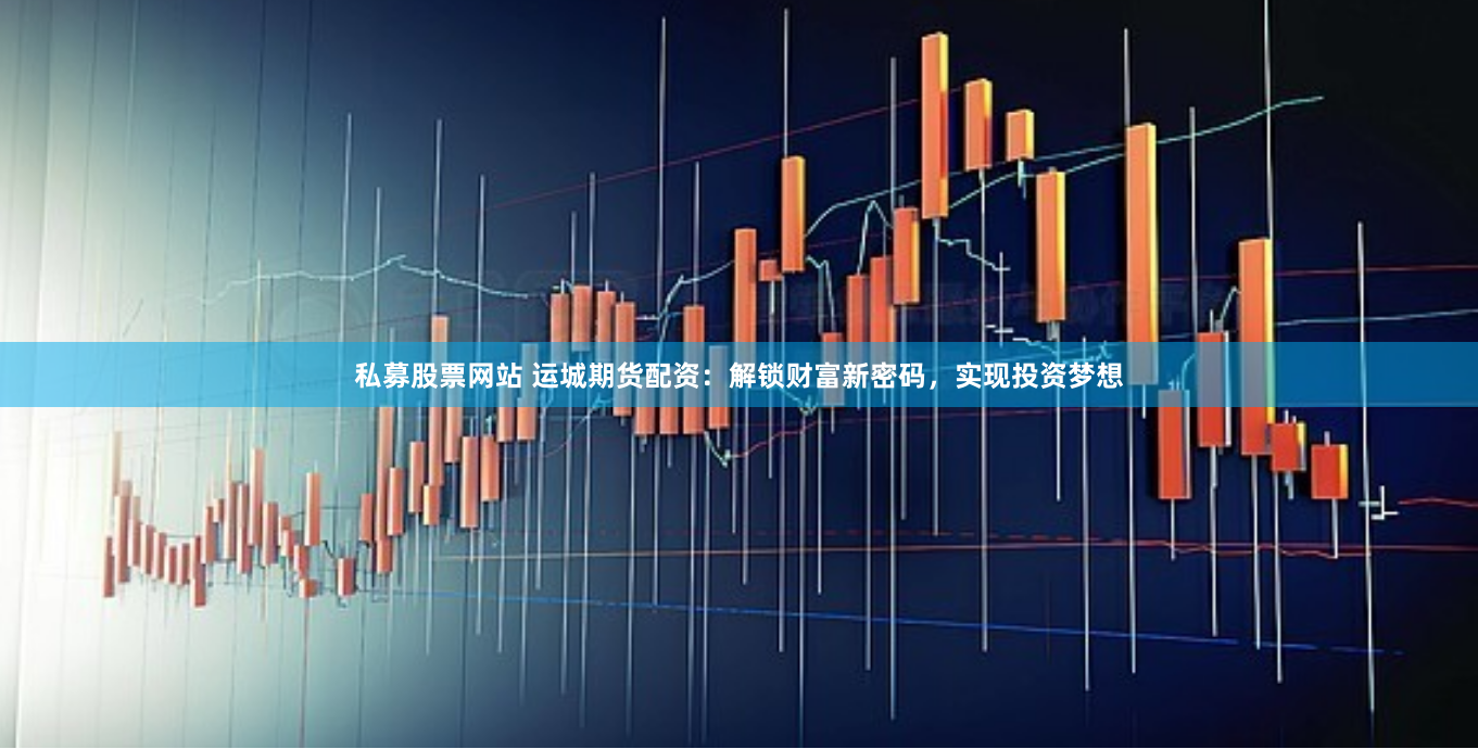 私募股票网站 运城期货配资：解锁财富新密码，实现投资梦想