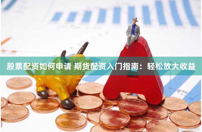 股票配资如何申请 期货配资入门指南：轻松放大收益