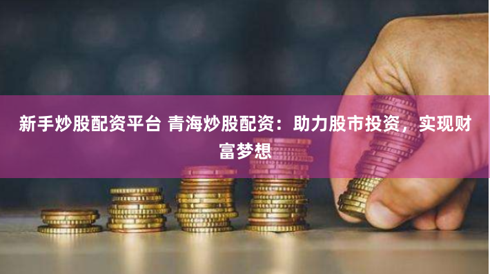 新手炒股配资平台 青海炒股配资：助力股市投资，实现财富梦想