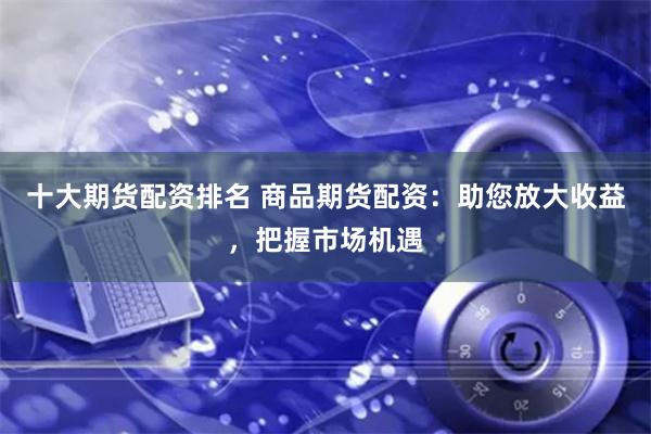 十大期货配资排名 商品期货配资：助您放大收益，把握市场机遇