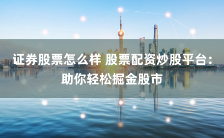 证券股票怎么样 股票配资炒股平台：助你轻松掘金股市