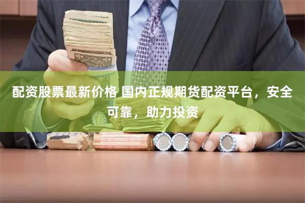 配资股票最新价格 国内正规期货配资平台，安全可靠，助力投资