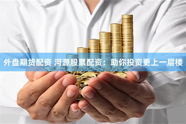 外盘期货配资 河源股票配资：助你投资更上一层楼