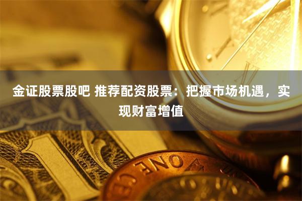 金证股票股吧 推荐配资股票：把握市场机遇，实现财富增值