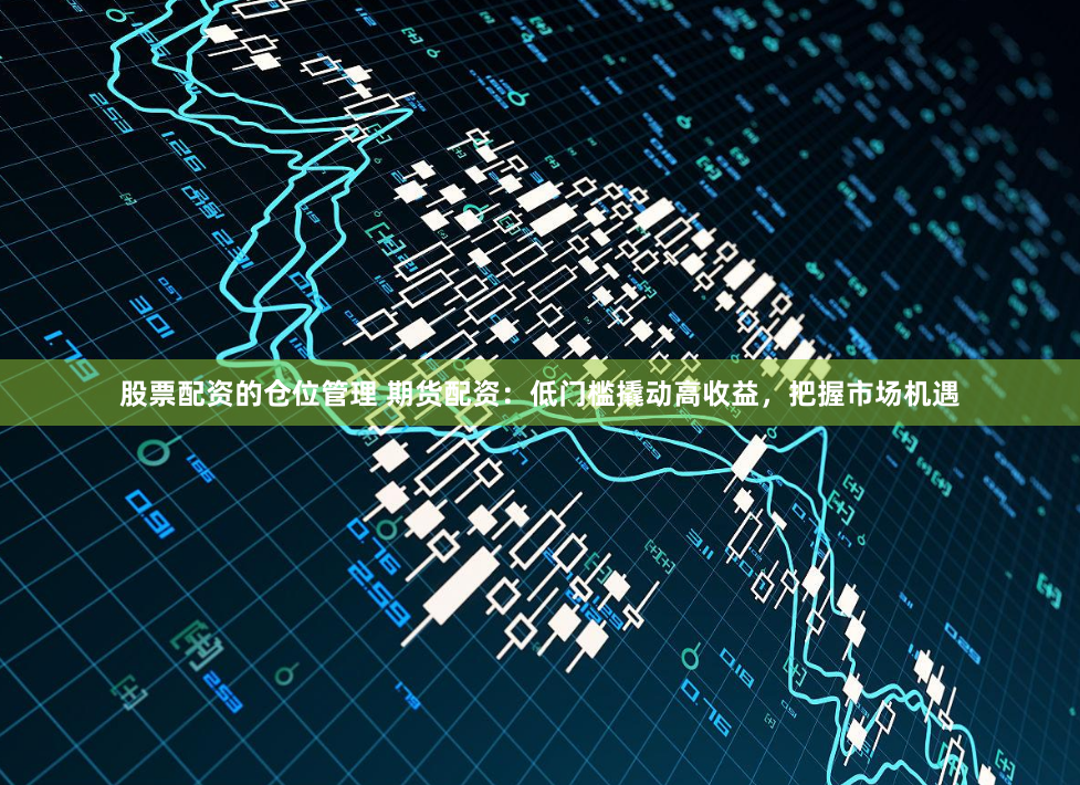 股票配资的仓位管理 期货配资：低门槛撬动高收益，把握市场机遇