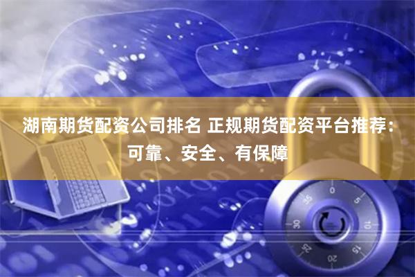 湖南期货配资公司排名 正规期货配资平台推荐：可靠、安全、有保障