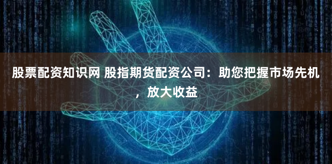 股票配资知识网 股指期货配资公司：助您把握市场先机，放大收益