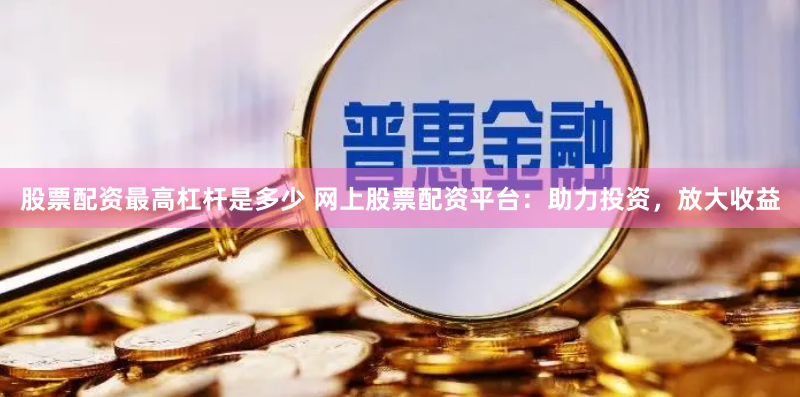 股票配资最高杠杆是多少 网上股票配资平台：助力投资，放大收益