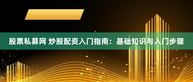 股票私募网 炒股配资入门指南：基础知识与入门步骤