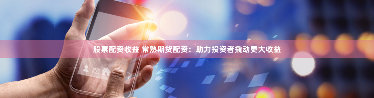 股票配资收益 常熟期货配资：助力投资者撬动更大收益