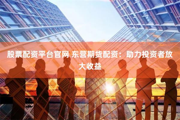 股票配资平台官网 东营期货配资：助力投资者放大收益