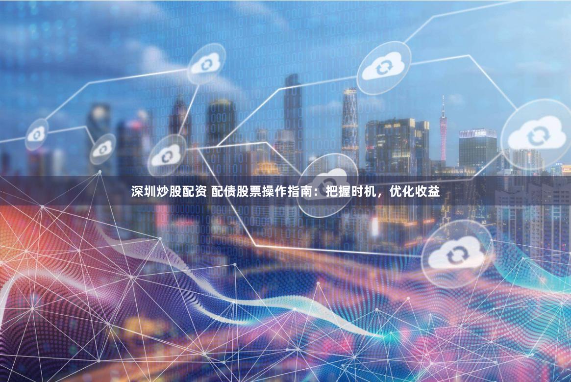 深圳炒股配资 配债股票操作指南：把握时机，优化收益