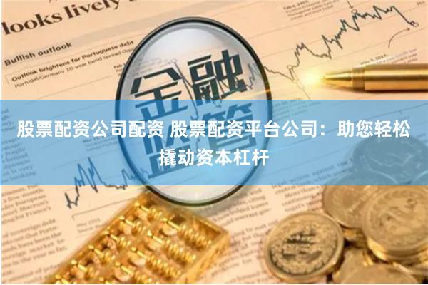 股票配资公司配资 股票配资平台公司：助您轻松撬动资本杠杆