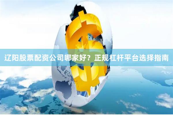 辽阳股票配资公司哪家好？正规杠杆平台选择指南